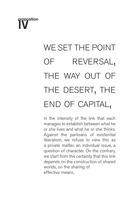 Wsi‘ion WE SET THE POINT OF REVERSAL, THE WAY OUT OF THE DESERT, THE END OF CAPITAL, in the intensity of the link that each manages to establish between what he or she lives and what he or she thinks. Against the partisans of existential liberalism, we refuse to view this as a private matter, an individual issue, a question of character. On the contrary, we start from the certainty that this link depends on the construction of shared worlds, on the sharing of effective means.